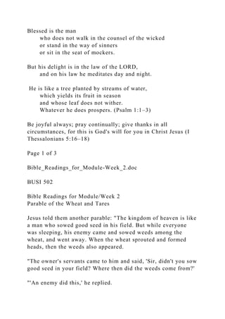 Blessed is the man
who does not walk in the counsel of the wicked
or stand in the way of sinners
or sit in the seat of mockers.
But his delight is in the law of the LORD,
and on his law he meditates day and night.
He is like a tree planted by streams of water,
which yields its fruit in season
and whose leaf does not wither.
Whatever he does prospers. (Psalm 1:1–3)
Be joyful always; pray continually; give thanks in all
circumstances, for this is God's will for you in Christ Jesus (I
Thessalonians 5:16–18)
Page 1 of 3
Bible_Readings_for_Module-Week_2.doc
BUSI 502
Bible Readings for Module/Week 2
Parable of the Wheat and Tares
Jesus told them another parable: "The kingdom of heaven is like
a man who sowed good seed in his field. But while everyone
was sleeping, his enemy came and sowed weeds among the
wheat, and went away. When the wheat sprouted and formed
heads, then the weeds also appeared.
"The owner's servants came to him and said, 'Sir, didn't you sow
good seed in your field? Where then did the weeds come from?'
"'An enemy did this,' he replied.
 