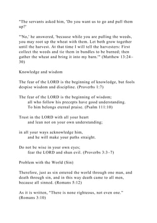 "The servants asked him, 'Do you want us to go and pull them
up?'
"'No,' he answered, 'because while you are pulling the weeds,
you may root up the wheat with them. Let both grow together
until the harvest. At that time I will tell the harvesters: First
collect the weeds and tie them in bundles to be burned; then
gather the wheat and bring it into my barn.'" (Matthew 13:24–
30)
Knowledge and wisdom
The fear of the LORD is the beginning of knowledge, but fools
despise wisdom and discipline. (Proverbs 1:7)
The fear of the LORD is the beginning of wisdom;
all who follow his precepts have good understanding.
To him belongs eternal praise. (Psalm 111:10)
Trust in the LORD with all your heart
and lean not on your own understanding;
in all your ways acknowledge him,
and he will make your paths straight.
Do not be wise in your own eyes;
fear the LORD and shun evil. (Proverbs 3:3–7)
Problem with the World (Sin)
Therefore, just as sin entered the world through one man, and
death through sin, and in this way death came to all men,
because all sinned. (Romans 5:12)
As it is written, "There is none righteous, not even one.”
(Romans 3:10)
 