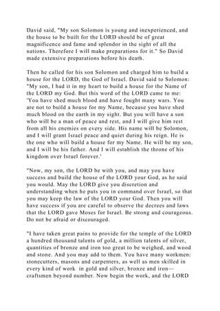 David said, "My son Solomon is young and inexperienced, and
the house to be built for the LORD should be of great
magnificence and fame and splendor in the sight of all the
nations. Therefore I will make preparations for it." So David
made extensive preparations before his death.
Then he called for his son Solomon and charged him to build a
house for the LORD, the God of Israel. David said to Solomon:
"My son, I had it in my heart to build a house for the Name of
the LORD my God. But this word of the LORD came to me:
'You have shed much blood and have fought many wars. You
are not to build a house for my Name, because you have shed
much blood on the earth in my sight. But you will have a son
who will be a man of peace and rest, and I will give him rest
from all his enemies on every side. His name will be Solomon,
and I will grant Israel peace and quiet during his reign. He is
the one who will build a house for my Name. He will be my son,
and I will be his father. And I will establish the throne of his
kingdom over Israel forever.'
"Now, my son, the LORD be with you, and may you have
success and build the house of the LORD your God, as he said
you would. May the LORD give you discretion and
understanding when he puts you in command over Israel, so that
you may keep the law of the LORD your God. Then you will
have success if you are careful to observe the decrees and laws
that the LORD gave Moses for Israel. Be strong and courageous.
Do not be afraid or discouraged.
"I have taken great pains to provide for the temple of the LORD
a hundred thousand talents of gold, a million talents of silver,
quantities of bronze and iron too great to be weighed, and wood
and stone. And you may add to them. You have many workmen:
stonecutters, masons and carpenters, as well as men skilled in
every kind of work in gold and silver, bronze and iron—
craftsmen beyond number. Now begin the work, and the LORD
 