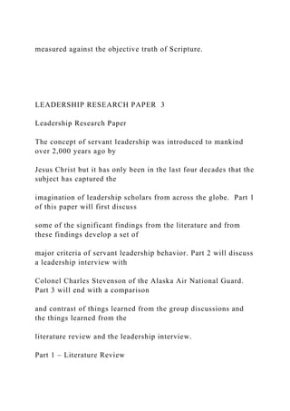 measured against the objective truth of Scripture.
LEADERSHIP RESEARCH PAPER 3
Leadership Research Paper
The concept of servant leadership was introduced to mankind
over 2,000 years ago by
Jesus Christ but it has only been in the last four decades that the
subject has captured the
imagination of leadership scholars from across the globe. Part 1
of this paper will first discuss
some of the significant findings from the literature and from
these findings develop a set of
major criteria of servant leadership behavior. Part 2 will discuss
a leadership interview with
Colonel Charles Stevenson of the Alaska Air National Guard.
Part 3 will end with a comparison
and contrast of things learned from the group discussions and
the things learned from the
literature review and the leadership interview.
Part 1 – Literature Review
 