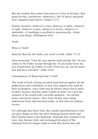 But the wisdom that comes from heaven is first of all pure; then
peace-loving, considerate, submissive, full of mercy and good
fruit, impartial and sincere. (James 3:17)
Finally, brothers, whatever is true, whatever is noble, whatever
is right, whatever is pure, whatever is lovely, whatever is
admirable—if anything is excellent or praiseworthy—think
about such things. (Philippians 4:8)
Truth
What is Truth?
Sanctify them by the truth; your word is truth. (John 17:17)
Jesus answered, "I am the way and the truth and the life. No one
comes to the Father except through me. If you really knew me,
you would know my Father as well. From now on, you do know
him and have seen him." (John 14:6)
Consequences of Rejecting God’s Truth
The wrath of God is being revealed from heaven against all the
godlessness and wickedness of men who suppress the truth by
their wickedness, since what may be known about God is plain
to them, because God has made it plain to them. For since the
creation of the world God's invisible qualities—his eternal
power and divine nature—have been clearly seen, being
understood from what has been made, so that men are without
excuse.
For although they knew God, they neither glorified him as God
nor gave thanks to him, but their thinking became futile and
their foolish hearts were darkened. Although they claimed to be
wise, they became fools and exchanged the glory of the
immortal God for images made to look like mortal man and
 