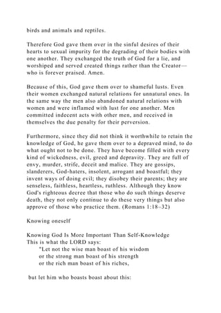 birds and animals and reptiles.
Therefore God gave them over in the sinful desires of their
hearts to sexual impurity for the degrading of their bodies with
one another. They exchanged the truth of God for a lie, and
worshiped and served created things rather than the Creator—
who is forever praised. Amen.
Because of this, God gave them over to shameful lusts. Even
their women exchanged natural relations for unnatural ones. In
the same way the men also abandoned natural relations with
women and were inflamed with lust for one another. Men
committed indecent acts with other men, and received in
themselves the due penalty for their perversion.
Furthermore, since they did not think it worthwhile to retain the
knowledge of God, he gave them over to a depraved mind, to do
what ought not to be done. They have become filled with every
kind of wickedness, evil, greed and depravity. They are full of
envy, murder, strife, deceit and malice. They are gossips,
slanderers, God-haters, insolent, arrogant and boastful; they
invent ways of doing evil; they disobey their parents; they are
senseless, faithless, heartless, ruthless. Although they know
God's righteous decree that those who do such things deserve
death, they not only continue to do these very things but also
approve of those who practice them. (Romans 1:18–32)
Knowing oneself
Knowing God Is More Important Than Self-Knowledge
This is what the LORD says:
"Let not the wise man boast of his wisdom
or the strong man boast of his strength
or the rich man boast of his riches,
but let him who boasts boast about this:
 