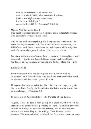 that he understands and knows me,
that I am the LORD, who exercises kindness,
justice and righteousness on earth,
for in these I delight,"
declares the LORD. (Jeremiah9:23–25)
Man is Not Basically Good
The heart is deceitful above all things, and desperately wicked:
who can know it? (Jeremiah 17:9)
This is the evil in everything that happens under the sun: The
same destiny overtakes all. The hearts of men, moreover, are
full of evil and there is madness in their hearts while they live,
and afterward they join the dead. (Ecclesiastes 9:3)
For from within, out of men's hearts, come evil thoughts, sexual
immorality, theft, murder, adultery, greed, malice, deceit,
lewdness, envy, slander, arrogance and folly. (Mark 7:21–22)
Responsibility
From everyone who has been given much, much will be
demanded; and from the one who has been entrusted with much,
much more will be asked. (Luke 12:48)
If anyone does not provide for his relatives, and especially for
his immediate family, he has denied the faith and is worse than
an unbeliever. (I Timothy 5:8)
Illustration of Responsibility (The Parable of the Talents)
"Again, it will be like a man going on a journey, who called his
servants and entrusted his property to them. To one he gave five
talents of money, to another two talents, and to another one
talent, each according to his ability. Then he went on his
journey. The man who had received the five talents went at once
 