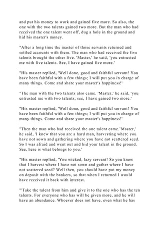 and put his money to work and gained five more. So also, the
one with the two talents gained two more. But the man who had
received the one talent went off, dug a hole in the ground and
hid his master's money.
"After a long time the master of those servants returned and
settled accounts with them. The man who had received the five
talents brought the other five. 'Master,' he said, 'you entrusted
me with five talents. See, I have gained five more.'
"His master replied, 'Well done, good and faithful servant! You
have been faithful with a few things; I will put you in charge of
many things. Come and share your master's happiness!'
"The man with the two talents also came. 'Master,' he said, 'you
entrusted me with two talents; see, I have gained two more.'
"His master replied, 'Well done, good and faithful servant! You
have been faithful with a few things; I will put you in charge of
many things. Come and share your master's happiness!'
"Then the man who had received the one talent came.’Master,'
he said, 'I knew that you are a hard man, harvesting where you
have not sown and gathering where you have not scattered seed.
So I was afraid and went out and hid your talent in the ground.
See, here is what belongs to you.'
"His master replied, 'You wicked, lazy servant! So you knew
that I harvest where I have not sown and gather where I have
not scattered seed? Well then, you should have put my money
on deposit with the bankers, so that when I returned I would
have received it back with interest.
"'Take the talent from him and give it to the one who has the ten
talents. For everyone who has will be given more, and he will
have an abundance. Whoever does not have, even what he has
 