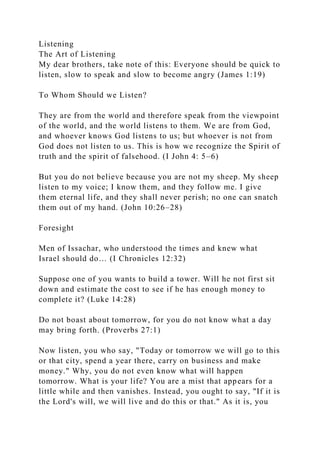 Listening
The Art of Listening
My dear brothers, take note of this: Everyone should be quick to
listen, slow to speak and slow to become angry (James 1:19)
To Whom Should we Listen?
They are from the world and therefore speak from the viewpoint
of the world, and the world listens to them. We are from God,
and whoever knows God listens to us; but whoever is not from
God does not listen to us. This is how we recognize the Spirit of
truth and the spirit of falsehood. (I John 4: 5–6)
But you do not believe because you are not my sheep. My sheep
listen to my voice; I know them, and they follow me. I give
them eternal life, and they shall never perish; no one can snatch
them out of my hand. (John 10:26–28)
Foresight
Men of Issachar, who understood the times and knew what
Israel should do… (I Chronicles 12:32)
Suppose one of you wants to build a tower. Will he not first sit
down and estimate the cost to see if he has enough money to
complete it? (Luke 14:28)
Do not boast about tomorrow, for you do not know what a day
may bring forth. (Proverbs 27:1)
Now listen, you who say, "Today or tomorrow we will go to this
or that city, spend a year there, carry on business and make
money." Why, you do not even know what will happen
tomorrow. What is your life? You are a mist that appears for a
little while and then vanishes. Instead, you ought to say, "If it is
the Lord's will, we will live and do this or that." As it is, you
 