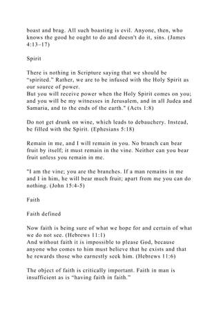 boast and brag. All such boasting is evil. Anyone, then, who
knows the good he ought to do and doesn't do it, sins. (James
4:13–17)
Spirit
There is nothing in Scripture saying that we should be
“spirited.” Rather, we are to be infused with the Holy Spirit as
our source of power.
But you will receive power when the Holy Spirit comes on you;
and you will be my witnesses in Jerusalem, and in all Judea and
Samaria, and to the ends of the earth." (Acts 1:8)
Do not get drunk on wine, which leads to debauchery. Instead,
be filled with the Spirit. (Ephesians 5:18)
Remain in me, and I will remain in you. No branch can bear
fruit by itself; it must remain in the vine. Neither can you bear
fruit unless you remain in me.
"I am the vine; you are the branches. If a man remains in me
and I in him, he will bear much fruit; apart from me you can do
nothing. (John 15:4-5)
Faith
Faith defined
Now faith is being sure of what we hope for and certain of what
we do not see. (Hebrews 11:1)
And without faith it is impossible to please God, because
anyone who comes to him must believe that he exists and that
he rewards those who earnestly seek him. (Hebrews 11:6)
The object of faith is critically important. Faith in man is
insufficient as is “having faith in faith.”
 