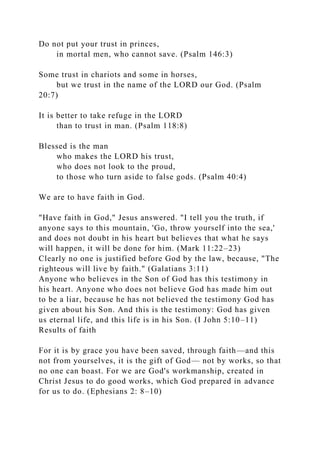 Do not put your trust in princes,
in mortal men, who cannot save. (Psalm 146:3)
Some trust in chariots and some in horses,
but we trust in the name of the LORD our God. (Psalm
20:7)
It is better to take refuge in the LORD
than to trust in man. (Psalm 118:8)
Blessed is the man
who makes the LORD his trust,
who does not look to the proud,
to those who turn aside to false gods. (Psalm 40:4)
We are to have faith in God.
"Have faith in God," Jesus answered. "I tell you the truth, if
anyone says to this mountain, 'Go, throw yourself into the sea,'
and does not doubt in his heart but believes that what he says
will happen, it will be done for him. (Mark 11:22–23)
Clearly no one is justified before God by the law, because, "The
righteous will live by faith." (Galatians 3:11)
Anyone who believes in the Son of God has this testimony in
his heart. Anyone who does not believe God has made him out
to be a liar, because he has not believed the testimony God has
given about his Son. And this is the testimony: God has given
us eternal life, and this life is in his Son. (I John 5:10–11)
Results of faith
For it is by grace you have been saved, through faith—and this
not from yourselves, it is the gift of God— not by works, so that
no one can boast. For we are God's workmanship, created in
Christ Jesus to do good works, which God prepared in advance
for us to do. (Ephesians 2: 8–10)
 