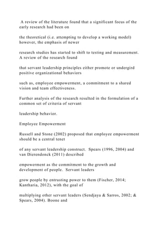 A review of the literature found that a significant focus of the
early research had been on
the theoretical (i.e. attempting to develop a working model)
however, the emphasis of newer
research studies has started to shift to testing and measurement.
A review of the research found
that servant leadership principles either promote or undergird
positive organizational behaviors
such as, employee empowerment, a commitment to a shared
vision and team effectiveness.
Further analysis of the research resulted in the formulation of a
common set of criteria of servant
leadership behavior.
Employee Empowerment
Russell and Stone (2002) proposed that employee empowerment
should be a central tenet
of any servant leadership construct. Spears (1996, 2004) and
van Dierendonck (2011) described
empowerment as the commitment to the growth and
development of people. Servant leaders
grow people by entrusting power to them (Fischer, 2014;
Kantharia, 2012), with the goal of
multiplying other servant leaders (Sendjaya & Sarros, 2002; &
Spears, 2004). Boone and
 