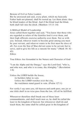 Beware of Evil or False Leaders
But he answered and said, every plant, which my heavenly
Father hath not planted, shall be rooted up. Let them alone: they
be blind leaders of the blind. And if the blind lead the blind,
both shall fall into the ditch. (Matthew 15:13–14)
A Biblical Model of Leadership
Jesus called them together and said, "You know that those who
are regarded as rulers of the Gentiles lord it over them, and
their high officials exercise authority over them. Not so with
you. Instead, whoever wants to become great among you must
be your servant, and whoever wants to be first must be slave of
all. For even the Son of Man did not come to be served, but to
serve, and to give his life as a ransom for many." (Mark 10: 42–
45)
Ethics
True Ethics Are Grounded in the Nature and Character of God
"I am the Alpha and the Omega," says the Lord God, "who is,
and who was, and who is to come, the Almighty." (Revelation
1:8)
Unless the LORD builds the house,
its builders labor in vain.
Unless the LORD watches over the city,
the watchmen stand guard in vain. (Psalm 127:1)
For verily I say unto you, till heaven and earth pass, one jot or
one tittle shall in no wise pass from the law, till all be fulfilled.
Whosoever therefore shall break one of these least
commandments, and shall teach men so, he shall be called the
least in the kingdom of heaven: but whosoever shall do and
teach them, the same shall be called great in the kingdom of
 
