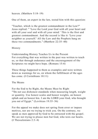 heaven. (Matthew 5:18–19)
One of them, an expert in the law, tested him with this question:
"Teacher, which is the greatest commandment in the Law?"
Jesus replied: " 'Love the Lord your God with all your heart and
with all your soul and with all your mind.’ This is the first and
greatest commandment. And the second is like it: 'Love your
neighbor as yourself.' All the Law and the Prophets hang on
these two commandments." (Matthew 22:35–40)
History
Understanding History Teaches Us in the Present
For everything that was written in the past was written to teach
us, so that through endurance and the encouragement of the
Scriptures we might have hope. (Romans 15:4)
These things happened to them as examples and were written
down as warnings for us, on whom the fulfillment of the ages
has come. (I Corinthians 10:11)
The Means
For the End to be Right, the Means Must be Right
"'Do not use dishonest standards when measuring length, weight
or quantity. Use honest scales and honest weights, an honest
ephah and an honest hin. I am the LORD your God, who brought
you out of Egypt.” (Leviticus 19:35–36)
For the appeal we make does not spring from error or impure
motives, nor are we trying to trick you. On the contrary, we
speak as men approved by God to be entrusted with the gospel.
We are not trying to please men but God, who tests our hearts.
(I Thessalonians 2:3–4)
 