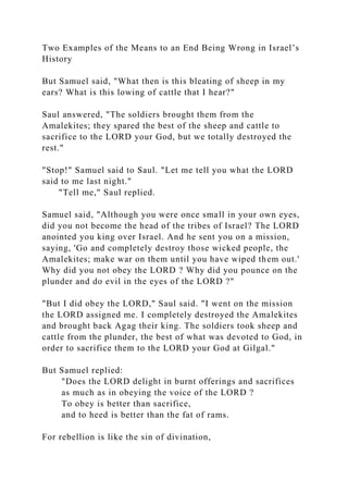 Two Examples of the Means to an End Being Wrong in Israel’s
History
But Samuel said, "What then is this bleating of sheep in my
ears? What is this lowing of cattle that I hear?"
Saul answered, "The soldiers brought them from the
Amalekites; they spared the best of the sheep and cattle to
sacrifice to the LORD your God, but we totally destroyed the
rest."
"Stop!" Samuel said to Saul. "Let me tell you what the LORD
said to me last night."
"Tell me," Saul replied.
Samuel said, "Although you were once small in your own eyes,
did you not become the head of the tribes of Israel? The LORD
anointed you king over Israel. And he sent you on a mission,
saying, 'Go and completely destroy those wicked people, the
Amalekites; make war on them until you have wiped them out.'
Why did you not obey the LORD ? Why did you pounce on the
plunder and do evil in the eyes of the LORD ?"
"But I did obey the LORD," Saul said. "I went on the mission
the LORD assigned me. I completely destroyed the Amalekites
and brought back Agag their king. The soldiers took sheep and
cattle from the plunder, the best of what was devoted to God, in
order to sacrifice them to the LORD your God at Gilgal."
But Samuel replied:
"Does the LORD delight in burnt offerings and sacrifices
as much as in obeying the voice of the LORD ?
To obey is better than sacrifice,
and to heed is better than the fat of rams.
For rebellion is like the sin of divination,
 