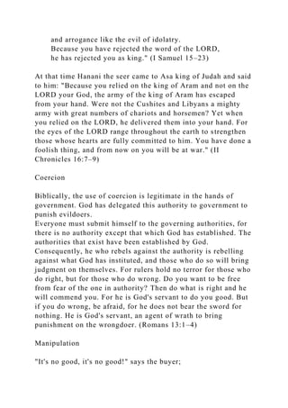and arrogance like the evil of idolatry.
Because you have rejected the word of the LORD,
he has rejected you as king." (I Samuel 15–23)
At that time Hanani the seer came to Asa king of Judah and said
to him: "Because you relied on the king of Aram and not on the
LORD your God, the army of the king of Aram has escaped
from your hand. Were not the Cushites and Libyans a mighty
army with great numbers of chariots and horsemen? Yet when
you relied on the LORD, he delivered them into your hand. For
the eyes of the LORD range throughout the earth to strengthen
those whose hearts are fully committed to him. You have done a
foolish thing, and from now on you will be at war." (II
Chronicles 16:7–9)
Coercion
Biblically, the use of coercion is legitimate in the hands of
government. God has delegated this authority to government to
punish evildoers.
Everyone must submit himself to the governing authorities, for
there is no authority except that which God has established. The
authorities that exist have been established by God.
Consequently, he who rebels against the authority is rebelling
against what God has instituted, and those who do so will bring
judgment on themselves. For rulers hold no terror for those who
do right, but for those who do wrong. Do you want to be free
from fear of the one in authority? Then do what is right and he
will commend you. For he is God's servant to do you good. But
if you do wrong, be afraid, for he does not bear the sword for
nothing. He is God's servant, an agent of wrath to bring
punishment on the wrongdoer. (Romans 13:1–4)
Manipulation
"It's no good, it's no good!" says the buyer;
 