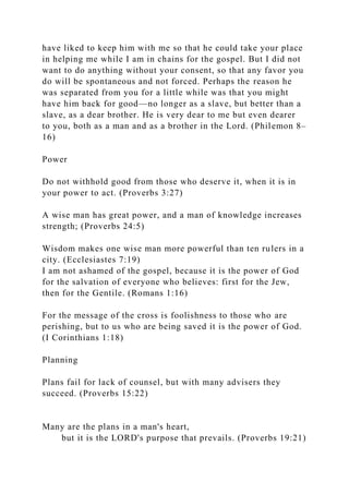 have liked to keep him with me so that he could take your place
in helping me while I am in chains for the gospel. But I did not
want to do anything without your consent, so that any favor you
do will be spontaneous and not forced. Perhaps the reason he
was separated from you for a little while was that you might
have him back for good—no longer as a slave, but better than a
slave, as a dear brother. He is very dear to me but even dearer
to you, both as a man and as a brother in the Lord. (Philemon 8–
16)
Power
Do not withhold good from those who deserve it, when it is in
your power to act. (Proverbs 3:27)
A wise man has great power, and a man of knowledge increases
strength; (Proverbs 24:5)
Wisdom makes one wise man more powerful than ten rulers in a
city. (Ecclesiastes 7:19)
I am not ashamed of the gospel, because it is the power of God
for the salvation of everyone who believes: first for the Jew,
then for the Gentile. (Romans 1:16)
For the message of the cross is foolishness to those who are
perishing, but to us who are being saved it is the power of God.
(I Corinthians 1:18)
Planning
Plans fail for lack of counsel, but with many advisers they
succeed. (Proverbs 15:22)
Many are the plans in a man's heart,
but it is the LORD's purpose that prevails. (Proverbs 19:21)
 