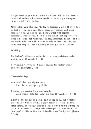Suppose one of you wants to build a tower. Will he not first sit
down and estimate the cost to see if he has enough money to
complete it? (Luke 14:28)
Now listen, you who say, "Today or tomorrow we will go to this
or that city, spend a year there, carry on business and make
money." Why, you do not even know what will happen
tomorrow. What is your life? You are a mist that appears for a
little while and then vanishes. Instead, you ought to say, "If it is
the Lord's will, we will live and do this or that." As it is, you
boast and brag. All such boasting is evil. (James 4: 13–16)
Deciding
For lack of guidance a nation falls, but many advisers make
victory sure. (Proverbs 11:14)
For waging war you need guidance, and for victory many
advisers. (Proverbs 24:6)
Communicating
Above all else, guard your heart,
for it is the wellspring of life.
Put away perversity from your mouth;
keep corrupt talk far from your lips. (Proverbs 4:23–24)
Likewise the tongue is a small part of the body, but it makes
great boasts. Consider what a great forest is set on fire by a
small spark. The tongue also is a fire, a world of evil among the
parts of the body. It corrupts the whole person, sets the whole
course of his life on fire, and is itself set on fire by hell. (James
3:5–6)
 
