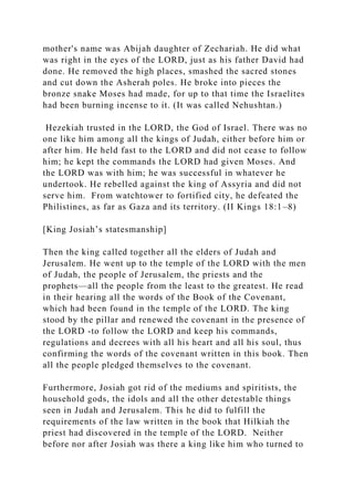 mother's name was Abijah daughter of Zechariah. He did what
was right in the eyes of the LORD, just as his father David had
done. He removed the high places, smashed the sacred stones
and cut down the Asherah poles. He broke into pieces the
bronze snake Moses had made, for up to that time the Israelites
had been burning incense to it. (It was called Nehushtan.)
Hezekiah trusted in the LORD, the God of Israel. There was no
one like him among all the kings of Judah, either before him or
after him. He held fast to the LORD and did not cease to follow
him; he kept the commands the LORD had given Moses. And
the LORD was with him; he was successful in whatever he
undertook. He rebelled against the king of Assyria and did not
serve him. From watchtower to fortified city, he defeated the
Philistines, as far as Gaza and its territory. (II Kings 18:1–8)
[King Josiah’s statesmanship]
Then the king called together all the elders of Judah and
Jerusalem. He went up to the temple of the LORD with the men
of Judah, the people of Jerusalem, the priests and the
prophets—all the people from the least to the greatest. He read
in their hearing all the words of the Book of the Covenant,
which had been found in the temple of the LORD. The king
stood by the pillar and renewed the covenant in the presence of
the LORD -to follow the LORD and keep his commands,
regulations and decrees with all his heart and all his soul, thus
confirming the words of the covenant written in this book. Then
all the people pledged themselves to the covenant.
Furthermore, Josiah got rid of the mediums and spiritists, the
household gods, the idols and all the other detestable things
seen in Judah and Jerusalem. This he did to fulfill the
requirements of the law written in the book that Hilkiah the
priest had discovered in the temple of the LORD. Neither
before nor after Josiah was there a king like him who turned to
 