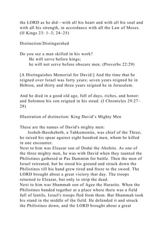 the LORD as he did—with all his heart and with all his soul and
with all his strength, in accordance with all the Law of Moses.
(II Kings 23: 1–3; 24–25)
Distinction/Distinguished
Do you see a man skilled in his work?
He will serve before kings;
he will not serve before obscure men. (Proverbs 22:29)
[A Distinguishes Memorial for David:] And the time that he
reigned over Israel was forty years; seven years reigned he in
Hebron, and thirty and three years reigned he in Jerusalem.
And he died in a good old age, full of days, riches, and honor:
and Solomon his son reigned in his stead. (I Chronicles 29:27–
28)
Illustration of distinction: King David’s Mighty Men
These are the names of David's mighty men:
Josheb-Basshebeth, a Tahkemonite, was chief of the Three;
he raised his spear against eight hundred men, whom he killed
in one encounter.
Next to him was Eleazar son of Dodai the Ahohite. As one of
the three mighty men, he was with David when they taunted the
Philistines gathered at Pas Dammim for battle. Then the men of
Israel retreated, but he stood his ground and struck down the
Philistines till his hand grew tired and froze to the sword. The
LORD brought about a great victory that day. The troops
returned to Eleazar, but only to strip the dead.
Next to him was Shammah son of Agee the Hararite. When the
Philistines banded together at a place where there was a field
full of lentils, Israel's troops fled from them. But Shammah took
his stand in the middle of the field. He defended it and struck
the Philistines down, and the LORD brought about a great
 
