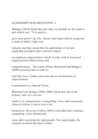LEADERSHIP RESEARCH PAPER 4
Makhani (2012) found that this takes an attitude on the leader’s
part which says: “It is good to
give away power” (p. 92). Murari and Gupta (2012) conducted
a study in India’s high tech
industry and they found that the application of servant
leadership principles had a positive impact
on employee empowerment which, in turn, lead to increased
organizational effectiveness and
competitiveness. This study affirms Blanchard and Hodges’s
(2008) assertion that in order to
lead like Jesus, leaders must provide an environment of
empowerment.
Commitment to a Shared Vision
Blanchard and Hodges (2003, 2008) found that one of the
primary roles of a servant
leader is to communicate a compelling vision and to persuade
others to follow it and to own it for
themselves. However, Collins (2001) concluded that creating a
compelling vision should only
come after recruiting the right people. Not surprisingly, the
research revealed that those leaders
 