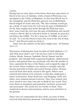 victory.
During harvest time, three of the thirty chief men came down to
David at the cave of Adullam, while a band of Philistines was
encamped in the Valley of Rephaim. At that time David was in
the stronghold, and the Philistine garrison was at Bethlehem.
David longed for water and said, "Oh, that someone would get
me a drink of water from the well near the gate of Bethlehem!"
So the three mighty men broke through the Philistine lines,
drew water from the well near the gate of Bethlehem and carried
it back to David. But he refused to drink it; instead, he poured it
out before the LORD. "Far be it from me, O LORD, to do this!"
he said. "Is it not the blood of men who went at the risk of their
lives?" And David would not drink it.
Such were the exploits of the three mighty men. (II Samuel
23:8–17)
Illustration of Distinction from the Hall of Faith (Hebrews 11)
And what more shall I say? I do not have time to tell about
Gideon, Barak, Samson, Jephthah, David, Samuel and the
prophets, who through faith conquered kingdoms, administered
justice, and gained what was promised; who shut the mouths of
lions, quenched the fury of the flames, and escaped the edge of
the sword; whose weakness was turned to strength; and who
became powerful in battle and routed foreign armies. Women
received back their dead, raised to life again. Others were
tortured and refused to be released, so that they might gain a
better resurrection. Some faced jeers and flogging, while still
others were chained and put in prison. They were stoned; they
were sawed in two; they were put to death by the sword. They
went about in sheepskins and goatskins, destitute, persecuted
and mistreated—the world was not worthy of them. They
wandered in deserts and mountains, and in caves and holes in
the ground.
These were all commended for their faith, yet none of them
received what had been promised. God had planned something
 