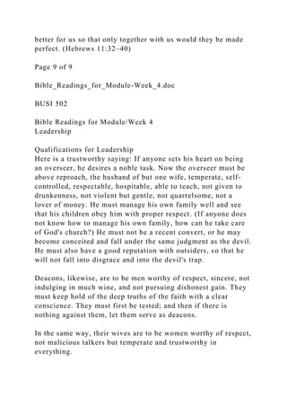 better for us so that only together with us would they be made
perfect. (Hebrews 11:32–40)
Page 9 of 9
Bible_Readings_for_Module-Week_4.doc
BUSI 502
Bible Readings for Module/Week 4
Leadership
Qualifications for Leadership
Here is a trustworthy saying: If anyone sets his heart on being
an overseer, he desires a noble task. Now the overseer must be
above reproach, the husband of but one wife, temperate, self-
controlled, respectable, hospitable, able to teach, not given to
drunkenness, not violent but gentle, not quarrelsome, not a
lover of money. He must manage his own family well and see
that his children obey him with proper respect. (If anyone does
not know how to manage his own family, how can he take care
of God's church?) He must not be a recent convert, or he may
become conceited and fall under the same judgment as the devil.
He must also have a good reputation with outsiders, so that he
will not fall into disgrace and into the devil's trap.
Deacons, likewise, are to be men worthy of respect, sincere, not
indulging in much wine, and not pursuing dishonest gain. They
must keep hold of the deep truths of the faith with a clear
conscience. They must first be tested; and then if there is
nothing against them, let them serve as deacons.
In the same way, their wives are to be women worthy of respect,
not malicious talkers but temperate and trustworthy in
everything.
 