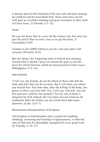 A deacon must be the husband of but one wife and must manage
his children and his household well. Those who have served
well gain an excellent standing and great assurance in their faith
in Christ Jesus. (I Timothy 3:1–12)
Goals
Do you not know that in a race all the runners run, but only one
gets the prize? Run in such a way as to get the prize. (I
Corinthians 9:24)
Commit to the LORD whatever you do, and your plans will
succeed. (Proverbs 16:3)
But one thing I do: Forgetting what is behind and straining
toward what is ahead, I press on toward the goal to win the
prize for which God has called me heavenward in Christ Jesus.
(Philippians 3:13–14)
Individuality
"I tell you, my friends, do not be afraid of those who kill the
body and after that can do no more. But I will show you whom
you should fear: Fear him who, after the killing of the body, has
power to throw you into hell. Yes, I tell you, fear him. Are not
five sparrows sold for two pennies? Yet not one of them is
forgotten by God. Indeed, the very hairs of your head are all
numbered. Don't be afraid; you are worth more than many
sparrows. (Luke 12:4–7)
Hermeneutics/Interpretation of Scripture
All Scripture is God-breathed and is useful for teaching,
rebuking, correcting and training in righteousness, so that the
man of God may be thoroughly equipped for every good work.
(II Timothy 3: 16–17)
 