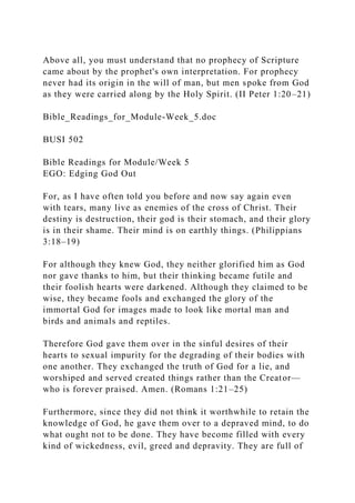 Above all, you must understand that no prophecy of Scripture
came about by the prophet's own interpretation. For prophecy
never had its origin in the will of man, but men spoke from God
as they were carried along by the Holy Spirit. (II Peter 1:20–21)
Bible_Readings_for_Module-Week_5.doc
BUSI 502
Bible Readings for Module/Week 5
EGO: Edging God Out
For, as I have often told you before and now say again even
with tears, many live as enemies of the cross of Christ. Their
destiny is destruction, their god is their stomach, and their glory
is in their shame. Their mind is on earthly things. (Philippians
3:18–19)
For although they knew God, they neither glorified him as God
nor gave thanks to him, but their thinking became futile and
their foolish hearts were darkened. Although they claimed to be
wise, they became fools and exchanged the glory of the
immortal God for images made to look like mortal man and
birds and animals and reptiles.
Therefore God gave them over in the sinful desires of their
hearts to sexual impurity for the degrading of their bodies with
one another. They exchanged the truth of God for a lie, and
worshiped and served created things rather than the Creator—
who is forever praised. Amen. (Romans 1:21–25)
Furthermore, since they did not think it worthwhile to retain the
knowledge of God, he gave them over to a depraved mind, to do
what ought not to be done. They have become filled with every
kind of wickedness, evil, greed and depravity. They are full of
 