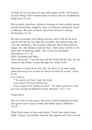 of God. Let no one deceive you with empty words, for because
of such things God's wrath comes on those who are disobedient.
(Ephesians 5:4–6)
Put to death, therefore, whatever belongs to your earthly nature:
sexual immorality, impurity, lust, evil desires and greed, which
is idolatry. Because of these, the wrath of God is coming.
(Colossians 3:5–6)
He who overcomes will inherit all this, and I will be his God
and he will be my son. But the cowardly, the unbelieving, the
vile, the murderers, the sexually immoral, those who practice
magic arts, the idolaters and all liars—their place will be in the
fiery lake of burning sulfur. This is the second death."
(Revelation 21:7–8)
EGO: Exalting God Only
Jesus answered, "I am the way and the truth and the life. No one
comes to the Father except through me. (John 14:6)
Salvation is found in no one else, for there is no other name
under heaven given to men by which we must be saved." (Acts
4:12)
It is written:
" 'As surely as I live,' says the Lord,
'every knee will bow before me;
every tongue will confess to God.' " So then, each of us will
give an account of himself to God. (Romans 14:11–12)
Forgiveness
See to it that no one misses the grace of God and that no bitter
root grows up to cause trouble and defile many. (Hebrews
12:15)
Then Peter came to Jesus and asked, "Lord, how many times
shall I forgive my brother when he sins against me? Up to seven
 