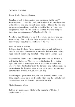 (Matthew 6:32–34)
Honor God’s Commandments
Teacher, which is the greatest commandment in the Law?"
Jesus replied: " 'Love the Lord your God with all your heart and
with all your soul and with all your mind.' This is the first and
greatest commandment. And the second is like it: 'Love your
neighbor as yourself.' All the Law and the Prophets hang on
these two commandments." (Matthew 22:36–40)
You have heard that it was said, 'Love your neighbor and hate
your enemy.' But I tell you: Love your enemies and pray for
those who persecute you, (Matthew 5: 43–44)
Love of Jesus in Action
Religion that God our Father accepts as pure and faultless is
this: to look after orphans and widows in their distress and to
keep oneself from being polluted by the world. (James 1:27)
Anyone who claims to be in the light but hates his brother is
still in the darkness. Whoever loves his brother lives in the
light, and there is nothing in him to make him stumble. But
whoever hates his brother is in the darkness and walks around in
the darkness; he does not know where he is going, because the
darkness has blinded him. (I John 2:9–11)
And if anyone gives even a cup of cold water to one of these
little ones because he is my disciple, I tell you the truth, he will
certainly not lose his reward." (Matthew 10:42)
Model Jesus to others
Follow my example, as I follow the example of Christ. (I
Corinthians 1:11)
 