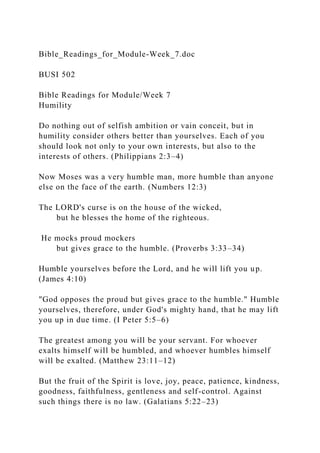 Bible_Readings_for_Module-Week_7.doc
BUSI 502
Bible Readings for Module/Week 7
Humility
Do nothing out of selfish ambition or vain conceit, but in
humility consider others better than yourselves. Each of you
should look not only to your own interests, but also to the
interests of others. (Philippians 2:3–4)
Now Moses was a very humble man, more humble than anyone
else on the face of the earth. (Numbers 12:3)
The LORD's curse is on the house of the wicked,
but he blesses the home of the righteous.
He mocks proud mockers
but gives grace to the humble. (Proverbs 3:33–34)
Humble yourselves before the Lord, and he will lift you up.
(James 4:10)
"God opposes the proud but gives grace to the humble." Humble
yourselves, therefore, under God's mighty hand, that he may lift
you up in due time. (I Peter 5:5–6)
The greatest among you will be your servant. For whoever
exalts himself will be humbled, and whoever humbles himself
will be exalted. (Matthew 23:11–12)
But the fruit of the Spirit is love, joy, peace, patience, kindness,
goodness, faithfulness, gentleness and self-control. Against
such things there is no law. (Galatians 5:22–23)
 