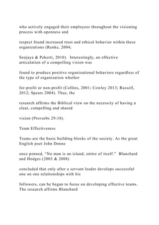who actively engaged their employees throughout the visioning
process with openness and
respect found increased trust and ethical behavior within these
organizations (Renke, 2004;
Senjaya & Pekerti, 2010). Interestingly, an effective
articulation of a compelling vision was
found to produce positive organizational behaviors regardless of
the type of organization whether
for-profit or non-profit (Collins, 2001; Cowley 2013; Russell,
2012; Spears 2004). Thus, the
research affirms the Biblical view on the necessity of having a
clear, compelling and shared
vision (Proverbs 29:18).
Team Effectiveness
Teams are the basic building blocks of the society. As the great
English poet John Donne
once penned, “No man is an island, entire of itself.” Blanchard
and Hodges (2003 & 2008)
concluded that only after a servant leader develops successful
one on one relationships with his
followers, can he began to focus on developing effective teams.
The research affirms Blanchard
 