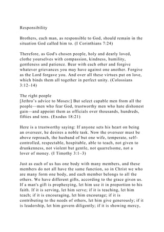 Responsibility
Brothers, each man, as responsible to God, should remain in the
situation God called him to. (I Corinthians 7:24)
Therefore, as God's chosen people, holy and dearly loved,
clothe yourselves with compassion, kindness, humility,
gentleness and patience. Bear with each other and forgive
whatever grievances you may have against one another. Forgive
as the Lord forgave you. And over all these virtues put on love,
which binds them all together in perfect unity. (Colossians
3:12–14)
The right people
[Jethro’s advice to Moses:] But select capable men from all the
people—men who fear God, trustworthy men who hate dishonest
gain—and appoint them as officials over thousands, hundreds,
fifties and tens. (Exodus 18:21)
Here is a trustworthy saying: If anyone sets his heart on being
an overseer, he desires a noble task. Now the overseer must be
above reproach, the husband of but one wife, temperate, self-
controlled, respectable, hospitable, able to teach, not given to
drunkenness, not violent but gentle, not quarrelsome, not a
lover of money. (I Timothy 3:1–3)
Just as each of us has one body with many members, and these
members do not all have the same function, so in Christ we who
are many form one body, and each member belongs to all the
others. We have different gifts, according to the grace given us.
If a man's gift is prophesying, let him use it in proportion to his
faith. If it is serving, let him serve; if it is teaching, let him
teach; if it is encouraging, let him encourage; if it is
contributing to the needs of others, let him give generously; if it
is leadership, let him govern diligently; if it is showing mercy,
 