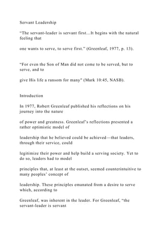 Servant Leadership
“The servant-leader is servant first…It begins with the natural
feeling that
one wants to serve, to serve first.” (Greenleaf, 1977, p. 13).
“For even the Son of Man did not come to be served, but to
serve, and to
give His life a ransom for many" (Mark 10:45, NASB).
Introduction
In 1977, Robert Greenleaf published his reflections on his
journey into the nature
of power and greatness. Greenleaf’s reflections presented a
rather optimistic model of
leadership that he believed could be achieved—that leaders,
through their service, could
legitimize their power and help build a serving society. Yet to
do so, leaders had to model
principles that, at least at the outset, seemed counterintuitive to
many peoples’ concept of
leadership. These principles emanated from a desire to serve
which, according to
Greenleaf, was inherent in the leader. For Greenleaf, “the
servant-leader is servant
 