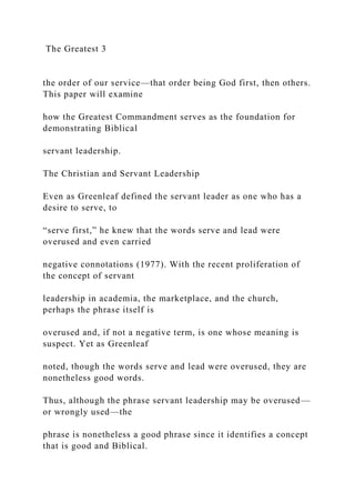 The Greatest 3
the order of our service—that order being God first, then others.
This paper will examine
how the Greatest Commandment serves as the foundation for
demonstrating Biblical
servant leadership.
The Christian and Servant Leadership
Even as Greenleaf defined the servant leader as one who has a
desire to serve, to
“serve first,” he knew that the words serve and lead were
overused and even carried
negative connotations (1977). With the recent proliferation of
the concept of servant
leadership in academia, the marketplace, and the church,
perhaps the phrase itself is
overused and, if not a negative term, is one whose meaning is
suspect. Yet as Greenleaf
noted, though the words serve and lead were overused, they are
nonetheless good words.
Thus, although the phrase servant leadership may be overused—
or wrongly used—the
phrase is nonetheless a good phrase since it identifies a concept
that is good and Biblical.
 