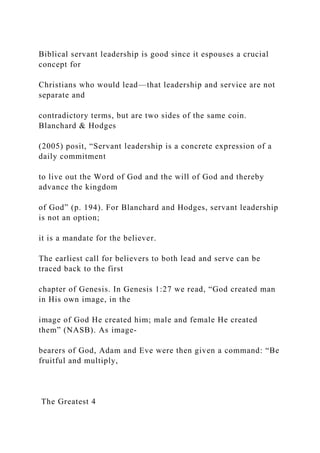 Biblical servant leadership is good since it espouses a crucial
concept for
Christians who would lead—that leadership and service are not
separate and
contradictory terms, but are two sides of the same coin.
Blanchard & Hodges
(2005) posit, “Servant leadership is a concrete expression of a
daily commitment
to live out the Word of God and the will of God and thereby
advance the kingdom
of God” (p. 194). For Blanchard and Hodges, servant leadership
is not an option;
it is a mandate for the believer.
The earliest call for believers to both lead and serve can be
traced back to the first
chapter of Genesis. In Genesis 1:27 we read, “God created man
in His own image, in the
image of God He created him; male and female He created
them” (NASB). As image-
bearers of God, Adam and Eve were then given a command: “Be
fruitful and multiply,
The Greatest 4
 