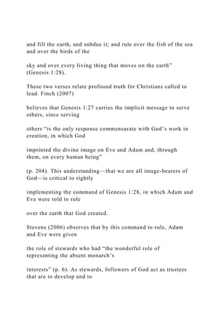 and fill the earth, and subdue it; and rule over the fish of the sea
and over the birds of the
sky and over every living thing that moves on the earth”
(Genesis 1:28).
These two verses relate profound truth for Christians called to
lead. Finch (2007)
believes that Genesis 1:27 carries the implicit message to serve
others, since serving
others “is the only response commensurate with God’s work in
creation, in which God
imprinted the divine image on Eve and Adam and, through
them, on every human being”
(p. 204). This understanding—that we are all image-bearers of
God—is critical to rightly
implementing the command of Genesis 1:28, in which Adam and
Eve were told to rule
over the earth that God created.
Stevens (2006) observes that by this command to rule, Adam
and Eve were given
the role of stewards who had “the wonderful role of
representing the absent monarch’s
interests” (p. 6). As stewards, followers of God act as trustees
that are to develop and to
 