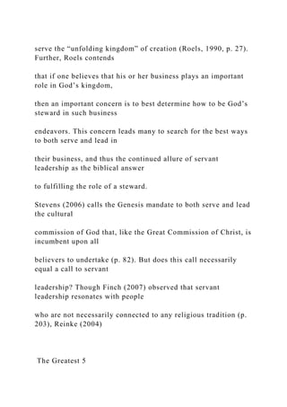 serve the “unfolding kingdom” of creation (Roels, 1990, p. 27).
Further, Roels contends
that if one believes that his or her business plays an important
role in God’s kingdom,
then an important concern is to best determine how to be God’s
steward in such business
endeavors. This concern leads many to search for the best ways
to both serve and lead in
their business, and thus the continued allure of servant
leadership as the biblical answer
to fulfilling the role of a steward.
Stevens (2006) calls the Genesis mandate to both serve and lead
the cultural
commission of God that, like the Great Commission of Christ, is
incumbent upon all
believers to undertake (p. 82). But does this call necessarily
equal a call to servant
leadership? Though Finch (2007) observed that servant
leadership resonates with people
who are not necessarily connected to any religious tradition (p.
203), Reinke (2004)
The Greatest 5
 