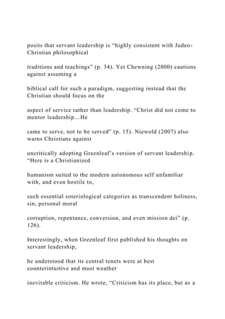 posits that servant leadership is “highly consistent with Judeo-
Christian philosophical
traditions and teachings” (p. 34). Yet Chewning (2000) cautions
against assuming a
biblical call for such a paradigm, suggesting instead that the
Christian should focus on the
aspect of service rather than leadership. “Christ did not come to
mentor leadership…He
came to serve, not to be served” (p. 15). Niewold (2007) also
warns Christians against
uncritically adopting Greenleaf’s version of servant leadership.
“Here is a Christianized
humanism suited to the modern autonomous self unfamiliar
with, and even hostile to,
such essential soteriological categories as transcendent holiness,
sin, personal moral
corruption, repentance, conversion, and even mission dei” (p.
126).
Interestingly, when Greenleaf first published his thoughts on
servant leadership,
he understood that its central tenets were at best
counterintuitive and must weather
inevitable criticism. He wrote, “Criticism has its place, but as a
 