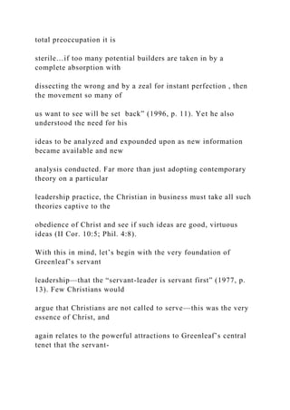 total preoccupation it is
sterile…if too many potential builders are taken in by a
complete absorption with
dissecting the wrong and by a zeal for instant perfection , then
the movement so many of
us want to see will be set back” (1996, p. 11). Yet he also
understood the need for his
ideas to be analyzed and expounded upon as new information
became available and new
analysis conducted. Far more than just adopting contemporary
theory on a particular
leadership practice, the Christian in business must take all such
theories captive to the
obedience of Christ and see if such ideas are good, virtuous
ideas (II Cor. 10:5; Phil. 4:8).
With this in mind, let’s begin with the very foundation of
Greenleaf’s servant
leadership—that the “servant-leader is servant first” (1977, p.
13). Few Christians would
argue that Christians are not called to serve—this was the very
essence of Christ, and
again relates to the powerful attractions to Greenleaf’s central
tenet that the servant-
 