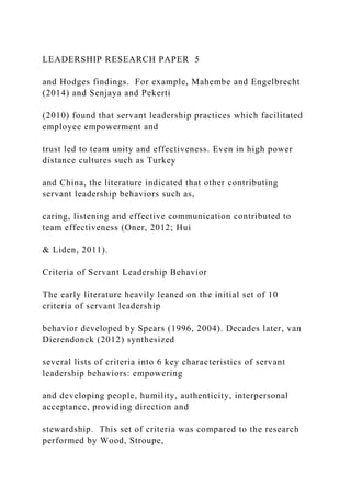 LEADERSHIP RESEARCH PAPER 5
and Hodges findings. For example, Mahembe and Engelbrecht
(2014) and Senjaya and Pekerti
(2010) found that servant leadership practices which facilitated
employee empowerment and
trust led to team unity and effectiveness. Even in high power
distance cultures such as Turkey
and China, the literature indicated that other contributing
servant leadership behaviors such as,
caring, listening and effective communication contributed to
team effectiveness (Oner, 2012; Hui
& Liden, 2011).
Criteria of Servant Leadership Behavior
The early literature heavily leaned on the initial set of 10
criteria of servant leadership
behavior developed by Spears (1996, 2004). Decades later, van
Dierendonck (2012) synthesized
several lists of criteria into 6 key characteristics of servant
leadership behaviors: empowering
and developing people, humility, authenticity, interpersonal
acceptance, providing direction and
stewardship. This set of criteria was compared to the research
performed by Wood, Stroupe,
 