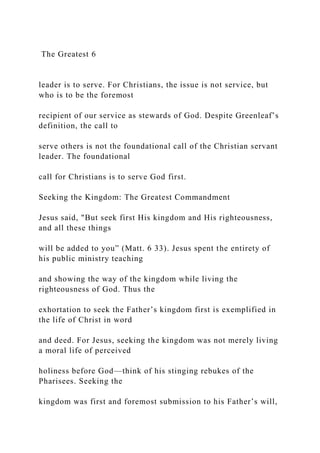 The Greatest 6
leader is to serve. For Christians, the issue is not service, but
who is to be the foremost
recipient of our service as stewards of God. Despite Greenleaf’s
definition, the call to
serve others is not the foundational call of the Christian servant
leader. The foundational
call for Christians is to serve God first.
Seeking the Kingdom: The Greatest Commandment
Jesus said, "But seek first His kingdom and His righteousness,
and all these things
will be added to you” (Matt. 6 33). Jesus spent the entirety of
his public ministry teaching
and showing the way of the kingdom while living the
righteousness of God. Thus the
exhortation to seek the Father’s kingdom first is exemplified in
the life of Christ in word
and deed. For Jesus, seeking the kingdom was not merely living
a moral life of perceived
holiness before God—think of his stinging rebukes of the
Pharisees. Seeking the
kingdom was first and foremost submission to his Father’s will,
 