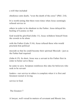 a will that included
obedience unto death, “even the death of the cross” (Phil. 2:8).
It is worth noting that there were times when Jesus seemingly
refused service to
others in order to be obedient to the Father. Jesus delayed his
healing of Lazarus so that
God would be glorified (John 11). Jesus withdrew himself from
the crowds to be alone
with the Father (Luke 5:16). Jesus refused those who would
proclaim him political
messiah so that he could become their spiritual Messiah—just as
the Father had required
(John 6:15). In short, Jesus was a servant to his Father first in
order to better serve those
he came to save. Scripture reinforces this idea for believers who
seek to be servant
leaders—our service to others is complete when it is first and
foremost rooted in loving
service to God.
The Greatest 7
A lawyer, well versed in matters of covenant and Mosaic law,
 