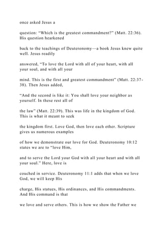 once asked Jesus a
question: “Which is the greatest commandment?” (Matt. 22:36).
His question hearkened
back to the teachings of Deuteronomy—a book Jesus knew quite
well. Jesus readily
answered, “To love the Lord with all of your heart, with all
your soul, and with all your
mind. This is the first and greatest commandment” (Matt. 22:37-
38). Then Jesus added,
“And the second is like it: You shall love your neighbor as
yourself. In these rest all of
the law” (Matt. 22:39). This was life in the kingdom of God.
This is what it meant to seek
the kingdom first. Love God, then love each other. Scripture
gives us numerous examples
of how we demonstrate our love for God. Deuteronomy 10:12
states we are to “love Him,
and to serve the Lord your God with all your heart and with all
your soul.” Here, love is
couched in service. Deuteronomy 11:1 adds that when we love
God, we will keep His
charge, His statues, His ordinances, and His commandments.
And His command is that
we love and serve others. This is how we show the Father we
 