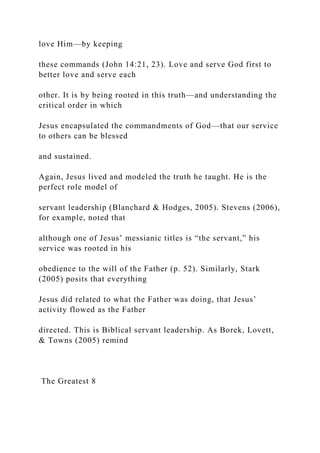 love Him—by keeping
these commands (John 14:21, 23). Love and serve God first to
better love and serve each
other. It is by being rooted in this truth—and understanding the
critical order in which
Jesus encapsulated the commandments of God—that our service
to others can be blessed
and sustained.
Again, Jesus lived and modeled the truth he taught. He is the
perfect role model of
servant leadership (Blanchard & Hodges, 2005). Stevens (2006),
for example, noted that
although one of Jesus’ messianic titles is “the servant,” his
service was rooted in his
obedience to the will of the Father (p. 52). Similarly, Stark
(2005) posits that everything
Jesus did related to what the Father was doing, that Jesus’
activity flowed as the Father
directed. This is Biblical servant leadership. As Borek, Lovett,
& Towns (2005) remind
The Greatest 8
 