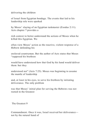 delivering the children
of Israel from Egyptian bondage. The events that led to his
leadership role were sparked
by Moses’ slaying of an Egyptian taskmaster (Exodus 2:11).
Acts chapter 7 provides a
rich context to better understand the actions of Moses when he
killed this Egyptian. We
often view Moses’ action as the reactive, violent response of a
Hebrew defending his
enslaved countryman. But the author of Acts states that Moses
“supposed his brethren
would have understood how that God by his hand would deliver
them: but they
understood not” (Acts 7:25). Moses was beginning to assume
the mantle of leadership
and, at least in his eyes, to serve his brethren by initiating
deliverance. The only problem
was that Moses’ initial plan for serving the Hebrews was not
rooted in the Greatest
The Greatest 9
Commandment. Once it was, Israel received her deliverance—
not by the natural hand of
 