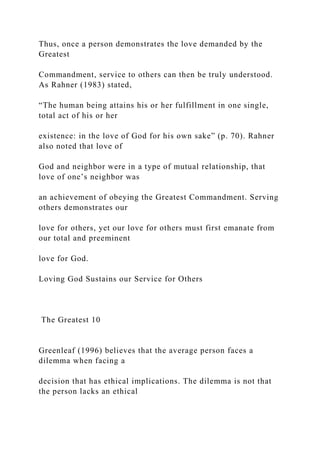 Thus, once a person demonstrates the love demanded by the
Greatest
Commandment, service to others can then be truly understood.
As Rahner (1983) stated,
“The human being attains his or her fulfillment in one single,
total act of his or her
existence: in the love of God for his own sake” (p. 70). Rahner
also noted that love of
God and neighbor were in a type of mutual relationship, that
love of one’s neighbor was
an achievement of obeying the Greatest Commandment. Serving
others demonstrates our
love for others, yet our love for others must first emanate from
our total and preeminent
love for God.
Loving God Sustains our Service for Others
The Greatest 10
Greenleaf (1996) believes that the average person faces a
dilemma when facing a
decision that has ethical implications. The dilemma is not that
the person lacks an ethical
 