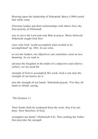 Drawing upon the leadership of Nehemiah, Boice (1996) noted
that while some
Christian leaders put their relationships with others first, the
first priority of Nehemiah
was to serve the Lord and seek Him in prayer. Boice believed
Nehemiah sought God first
since only God “could accomplish what needed to be
accomplished” (p. 202). In our roles
as servant leaders, our objectives can sometimes seem no less
daunting. As we seek to
advance the kingdom in the midst of a subjective and relative
culture, we too need the
strength of God to accomplish His work. God is not only the
strength of our hearts; he is
also the strength of our hands. Nehemiah prayed, “For they all
made us afraid, saying,
The Greatest 11
Their hands shall be weakened from the work, that it be not
done. Now therefore, O God,
strengthen my hands” (Nehemiah 9:6). Thus seeking the Father
first provides the strength
 