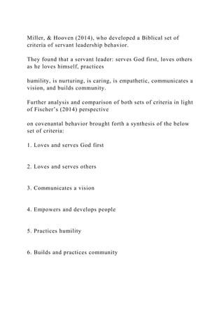 Miller, & Hooven (2014), who developed a Biblical set of
criteria of servant leadership behavior.
They found that a servant leader: serves God first, loves others
as he loves himself, practices
humility, is nurturing, is caring, is empathetic, communicates a
vision, and builds community.
Further analysis and comparison of both sets of criteria in light
of Fischer’s (2014) perspective
on covenantal behavior brought forth a synthesis of the below
set of criteria:
1. Loves and serves God first
2. Loves and serves others
3. Communicates a vision
4. Empowers and develops people
5. Practices humility
6. Builds and practices community
 