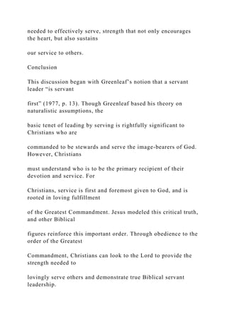 needed to effectively serve, strength that not only encourages
the heart, but also sustains
our service to others.
Conclusion
This discussion began with Greenleaf’s notion that a servant
leader “is servant
first” (1977, p. 13). Though Greenleaf based his theory on
naturalistic assumptions, the
basic tenet of leading by serving is rightfully significant to
Christians who are
commanded to be stewards and serve the image-bearers of God.
However, Christians
must understand who is to be the primary recipient of their
devotion and service. For
Christians, service is first and foremost given to God, and is
rooted in loving fulfillment
of the Greatest Commandment. Jesus modeled this critical truth,
and other Biblical
figures reinforce this important order. Through obedience to the
order of the Greatest
Commandment, Christians can look to the Lord to provide the
strength needed to
lovingly serve others and demonstrate true Biblical servant
leadership.
 