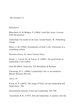 The Greatest 12
References
Blanchard, K. & Hodges, P. (2006). Lead like Jesus: Lessons
from the greatest
leadership role model of all time. United States: W. Publishing
Group.
Boice, J. M. (1996). Foundations of God’s city: Christians in a
crumbling culture.
Downers Grove, IL: Inter-Varsity Press.
Borek, J., Lovett, D., & Towns, E. (2005). The good book on
leadership: Case studies
from the Bible. Nashville, TN: Broadman & Holman.
Chewning, R. C. (2000). Leadership's role in servanthood.
Baylor Business Review,
18(1), 15.
Finch, K. P. (2007). The image of God, servant-leadership and
forgiveness. The
International Journal of Servant Leadership, 203-205.
Greenleaf, R. K. (1977). Servant leadership: A journey into the
 