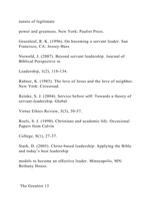 nature of legitimate
power and greatness. New York: Paulist Press.
Greenleaf, R. K. (1996). On becoming a servant leader. San
Francisco, CA: Jossey-Bass
Niewold, J. (2007). Beyond servant leadership. Journal of
Biblical Perspective in
Leadership, 1(2), 118-134.
Rahner, K. (1983). The love of Jesus and the love of neighbor.
New York: Crossroad.
Reinke, S. J. (2004). Service before self: Towards a theory of
servant-leadership. Global
Virtue Ethics Review, 5(3), 30-57.
Roels, S. J. (1990). Christians and academic life. Occasional
Papers from Calvin
College, 8(1), 27-37.
Stark, D. (2005). Christ-based leadership: Applying the Bible
and today’s best leadership
models to become an effective leader. Minneapolis, MN:
Bethany House.
The Greatest 13
 
