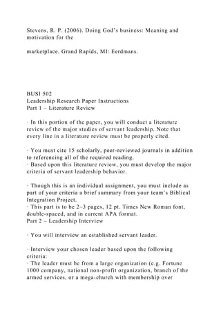 Stevens, R. P. (2006). Doing God’s business: Meaning and
motivation for the
marketplace. Grand Rapids, MI: Eerdmans.
BUSI 502
Leadership Research Paper Instructions
Part 1 – Literature Review
· In this portion of the paper, you will conduct a literature
review of the major studies of servant leadership. Note that
every line in a literature review must be properly cited.
· You must cite 15 scholarly, peer-reviewed journals in addition
to referencing all of the required reading.
· Based upon this literature review, you must develop the major
criteria of servant leadership behavior.
· Though this is an individual assignment, you must include as
part of your criteria a brief summary from your team’s Biblical
Integration Project.
· This part is to be 2–3 pages, 12 pt. Times New Roman font,
double-spaced, and in current APA format.
Part 2 – Leadership Interview
· You will interview an established servant leader.
· Interview your chosen leader based upon the following
criteria:
· The leader must be from a large organization (e.g. Fortune
1000 company, national non-profit organization, branch of the
armed services, or a mega-church with membership over
 